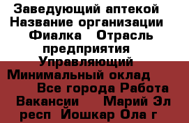 Заведующий аптекой › Название организации ­ Фиалка › Отрасль предприятия ­ Управляющий › Минимальный оклад ­ 50 000 - Все города Работа » Вакансии   . Марий Эл респ.,Йошкар-Ола г.